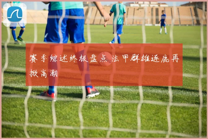 赛季综述终极盘点 法甲群雄逐鹿再掀高潮