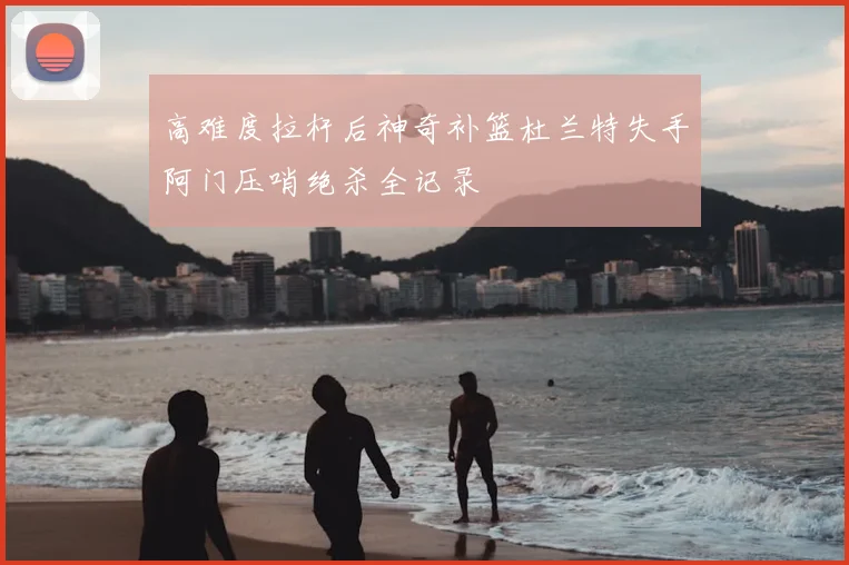 高难度拉杆后神奇补篮杜兰特失手阿门压哨绝杀全记录